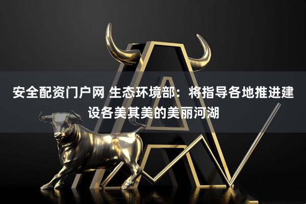 安全配资门户网 生态环境部：将指导各地推进建设各美其美的美丽河湖