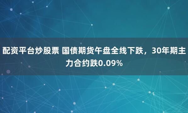 配资平台炒股票 国债期货午盘全线下跌，30年期主力合约跌0.09%