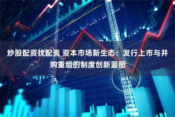 炒股配资找配资 资本市场新生态：发行上市与并购重组的制度创新蓝图