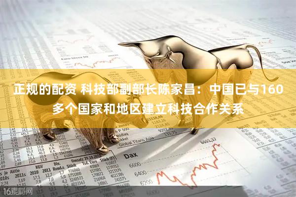 正规的配资 科技部副部长陈家昌：中国已与160多个国家和地区建立科技合作关系