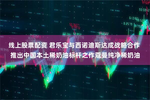 线上股票配资 君乐宝与西诺迪斯达成战略合作 推出中国本土稀奶油标杆之作蔻曼纯净稀奶油