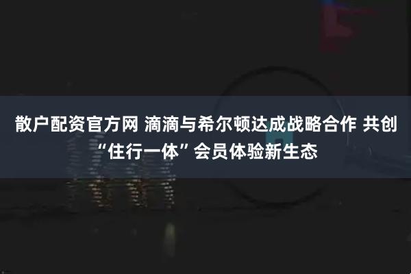 散户配资官方网 滴滴与希尔顿达成战略合作 共创“住行一体”会员体验新生态