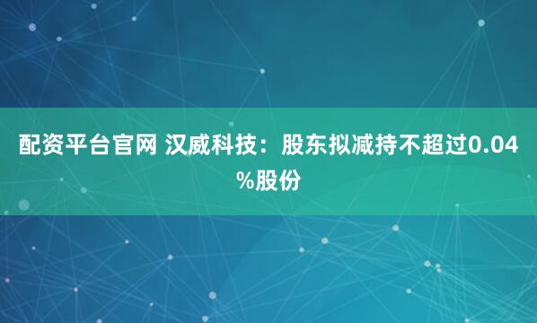 配资平台官网 汉威科技：股东拟减持不超过0.04%股份