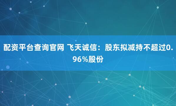 配资平台查询官网 飞天诚信：股东拟减持不超过0.96%股份