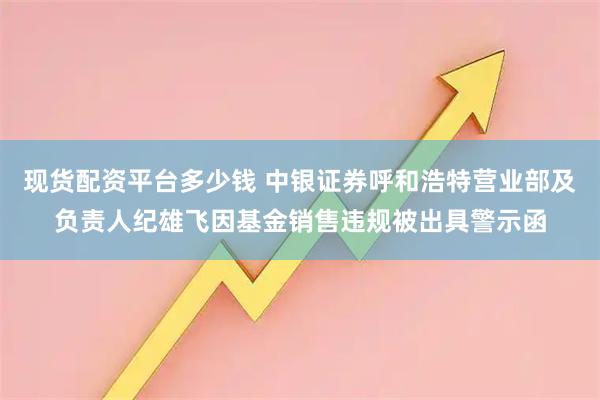 现货配资平台多少钱 中银证券呼和浩特营业部及负责人纪雄飞因基金销售违规被出具警示函