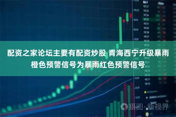 配资之家论坛主要有配资炒股 青海西宁升级暴雨橙色预警信号为暴雨红色预警信号