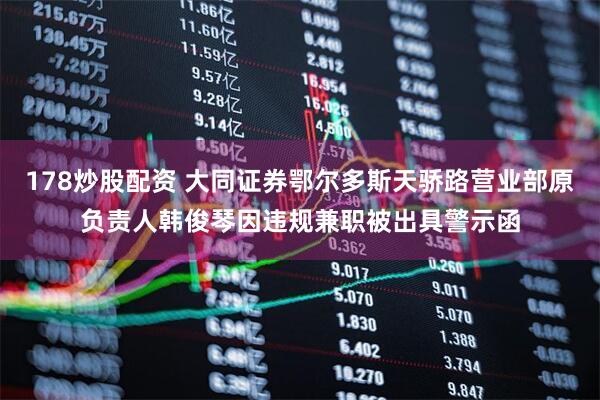 178炒股配资 大同证券鄂尔多斯天骄路营业部原负责人韩俊琴因违规兼职被出具警示函