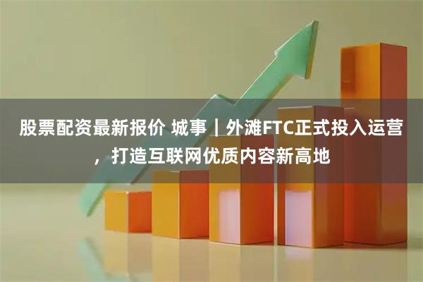 股票配资最新报价 城事｜外滩FTC正式投入运营，打造互联网优质内容新高地