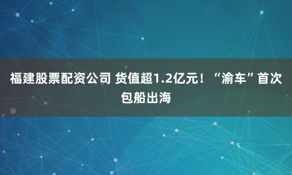 福建股票配资公司 货值超1.2亿元！“渝车”首次包船出海
