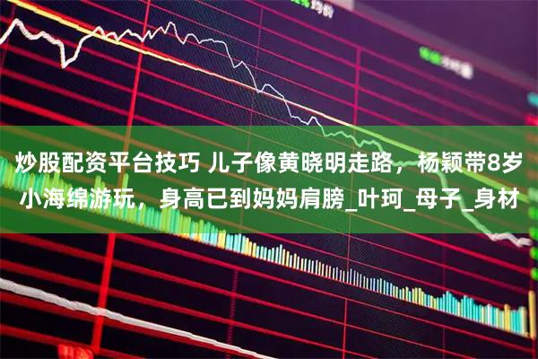 炒股配资平台技巧 儿子像黄晓明走路，杨颖带8岁小海绵游玩，身高已到妈妈肩膀_叶珂_母子_身材