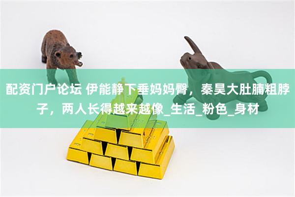 配资门户论坛 伊能静下垂妈妈臀，秦昊大肚腩粗脖子，两人长得越来越像_生活_粉色_身材