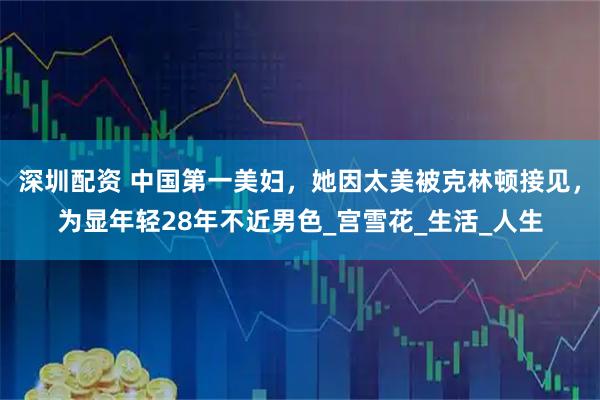 深圳配资 中国第一美妇，她因太美被克林顿接见，为显年轻28年不近男色_宫雪花_生活_人生