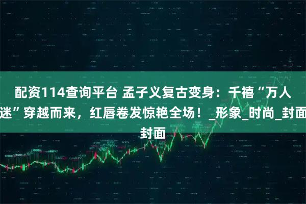配资114查询平台 孟子义复古变身：千禧“万人迷”穿越而来，红唇卷发惊艳全场！_形象_时尚_封面
