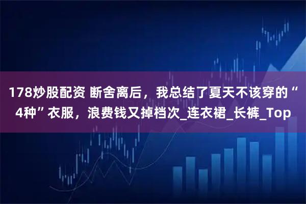 178炒股配资 断舍离后，我总结了夏天不该穿的“4种”衣服，浪费钱又掉档次_连衣裙_长裤_Top
