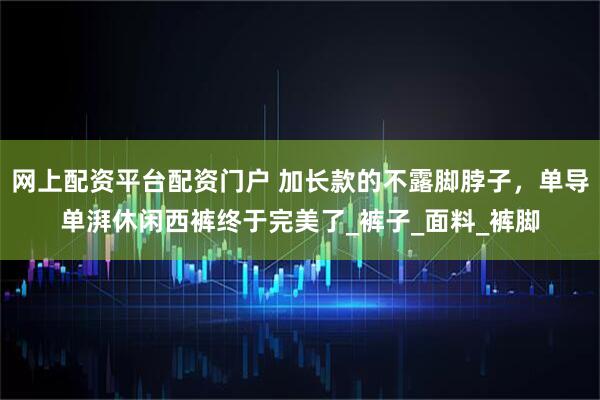 网上配资平台配资门户 加长款的不露脚脖子，单导单湃休闲西裤终于完美了_裤子_面料_裤脚