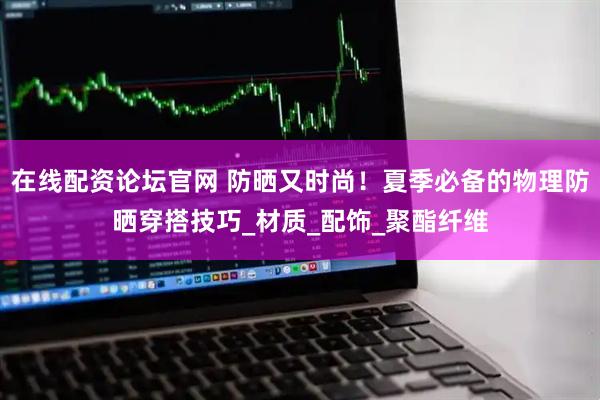 在线配资论坛官网 防晒又时尚！夏季必备的物理防晒穿搭技巧_材质_配饰_聚酯纤维