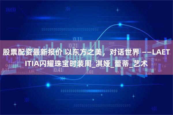 股票配资最新报价 以东方之美，对话世界 ——LAETITIA闪耀珠宝时装周_淇娅_蕾蒂_艺术
