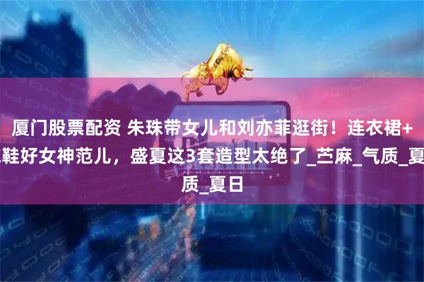 厦门股票配资 朱珠带女儿和刘亦菲逛街！连衣裙+拖鞋好女神范儿，盛夏这3套造型太绝了_苎麻_气质_夏日