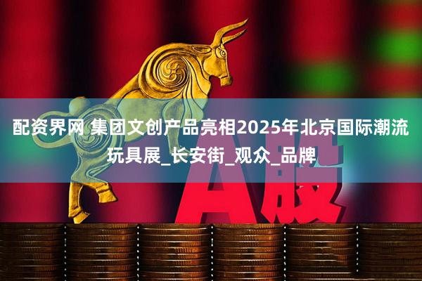 配资界网 集团文创产品亮相2025年北京国际潮流玩具展_长安街_观众_品牌