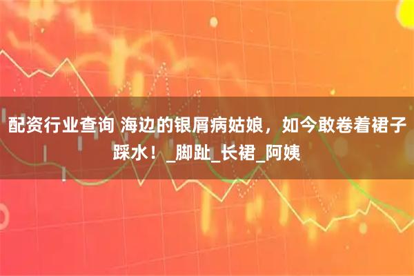 配资行业查询 海边的银屑病姑娘，如今敢卷着裙子踩水！_脚趾_长裙_阿姨