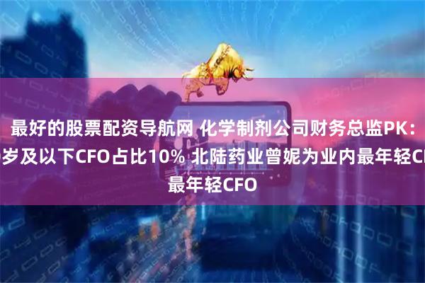 最好的股票配资导航网 化学制剂公司财务总监PK：40岁及以下CFO占比10% 北陆药业曾妮为业内最年轻CFO
