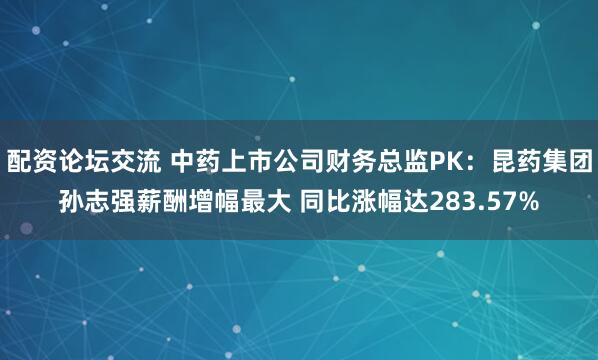 配资论坛交流 中药上市公司财务总监PK：昆药集团孙志强薪酬增幅最大 同比涨幅达283.57%