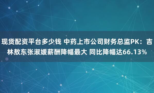 现货配资平台多少钱 中药上市公司财务总监PK：吉林敖东张淑媛薪酬降幅最大 同比降幅达66.13%