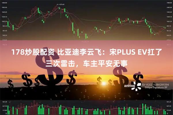 178炒股配资 比亚迪李云飞：宋PLUS EV扛了三次雷击，车主平安无事