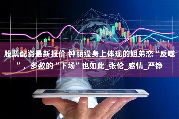 股票配资最新报价 钟丽缇身上体现的姐弟恋“反噬”，多数的“下场”也如此_张伦_感情_严铮