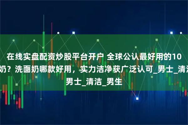 在线实盘配资炒股平台开户 全球公认最好用的10大洗面奶？洗面奶哪款好用，实力洁净获广泛认可_男士_清洁_男生