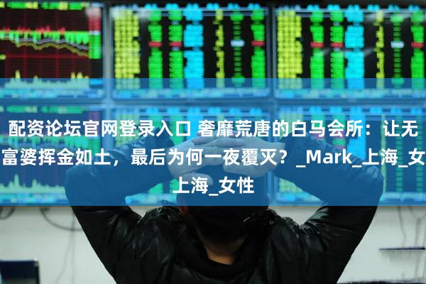 配资论坛官网登录入口 奢靡荒唐的白马会所：让无数富婆挥金如土，最后为何一夜覆灭？_Mark_上海_女性