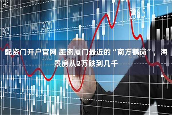 配资门开户官网 距离厦门最近的“南方鹤岗”，海景房从2万跌到几千
