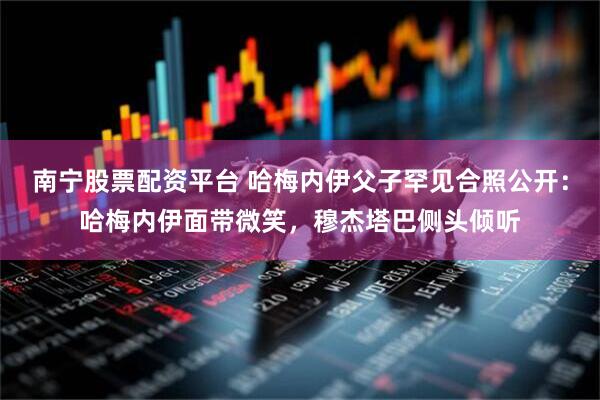 南宁股票配资平台 哈梅内伊父子罕见合照公开：哈梅内伊面带微笑，穆杰塔巴侧头倾听