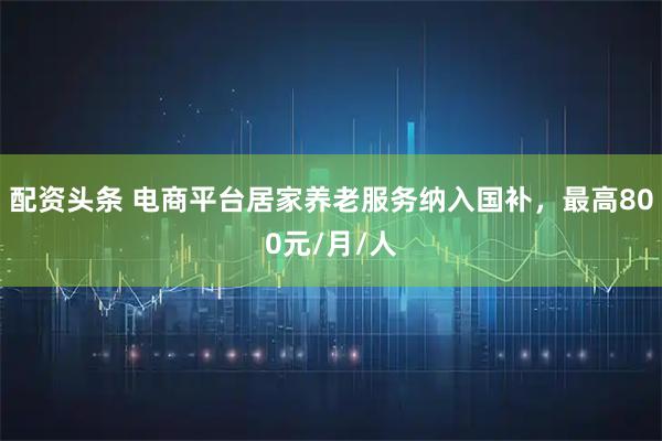 配资头条 电商平台居家养老服务纳入国补，最高800元/月/人