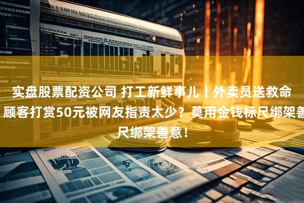 实盘股票配资公司 打工新鲜事儿｜外卖员送救命药，顾客打赏50元被网友指责太少？莫用金钱标尺绑架善意！