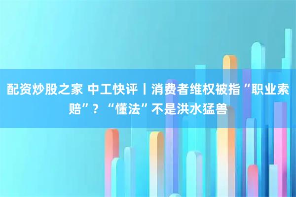 配资炒股之家 中工快评丨消费者维权被指“职业索赔”？“懂法”不是洪水猛兽