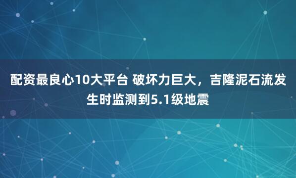 配资最良心10大平台 破坏力巨大，吉隆泥石流发生时监测到5.1级地震