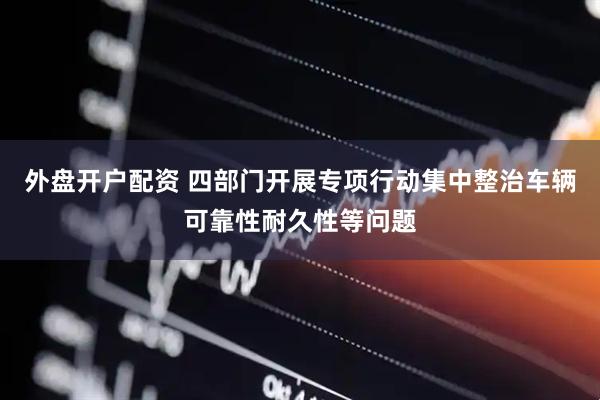 外盘开户配资 四部门开展专项行动集中整治车辆可靠性耐久性等问题
